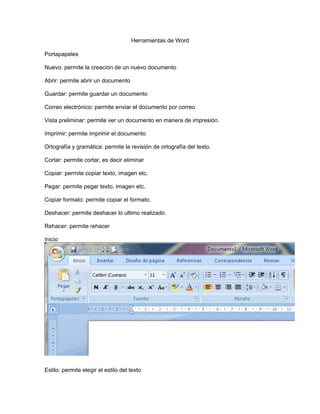 Herramientas de Word
Portapapeles
Nuevo: permite la creación de un nuevo documento
Abrir: permite abrir un documento
Guardar: permite guardar un documento
Correo electrónico: permite enviar el documento por correo
Vista preliminar: permite ver un documento en manera de impresión.
Imprimir: permite imprimir el documento
Ortografía y gramática: permite la revisión de ortografía del texto.
Cortar: permite cortar, es decir eliminar
Copiar: permite copiar texto, imagen etc.
Pegar: permite pegar texto, imagen etc.
Copiar formato: permite copiar el formato.
Deshacer: permite deshacer lo ultimo realizado.
Rehacer: permite rehacer
Inicio
Estilo: permite elegir el estilo del texto
