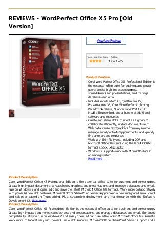 REVIEWS - WordPerfect Office X5 Pro [Old
Version]
ViewUserReviews
Average Customer Rating
3.9 out of 5
Product Feature
Corel WordPerfect Office X5--Professional Edition isq
the essential office suite for business and power
users; create high-impact documents,
spreadsheets and presentations, and manage
databases and email
Includes WordPerfect X5, Quattro Pro X5,q
Presentations X5, Corel WordPerfect Lightning,
Paradox Database, Nuance PaperPort 12 SE,
Mozilla Thunderbird, and a bundle of additional
software and resources
Create and share PDFs, connect as a group toq
collaborate efficiently, update documents with
Web data, reuse text/graphics from any source,
manage email/contacts/appointments, and quickly
find answers and resources
Work with 60+ file types, including ODF andq
Microsoft Office files, including the latest OOXML
formats (.docx, .xlsx, .pptx)
Windows 7 support--work with Microsoft's latestq
operating system
Read moreq
Product Description
Corel WordPerfect Office X5 Professional Edition is the essential office suite for business and power users.
Create high-impact documents, spreadsheets, graphics and presentations, and manage databases and email.
Run on Windows 7 and open, edit and save the latest Microsoft Office file formats. Work more collaboratively
with powerful new PDF features, Microsoft Office SharePoint Server support and a new integrated email client
and calendar based on Thunderbird. Plus, streamline deployment and maintenance with the Software
Development Kit. Read more
Product Description
Corel WordPerfect Office X5--Professional Edition is the essential office suite for business and power users.
Create high-impact documents, spreadsheets and presentations, and manage databases and email. Enhanced
compatibility lets you run on Windows 7 and easily open, edit and save the latest Microsoft Office file formats.
Work more collaboratively with powerful new PDF features, Microsoft Office SharePoint Server support and a
 