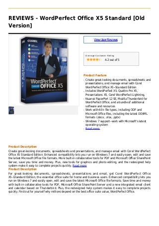 REVIEWS - WordPerfect Office X5 Standard [Old
Version]
ViewUserReviews
Average Customer Rating
4.2 out of 5
Product Feature
Create great-looking documents, spreadsheets andq
presentations, and manage email with Corel
WordPerfect Office X5--Standard Edition
Includes WordPerfect X5, Quattro Pro X5,q
Presentations X5, Corel WordPerfect Lightning,
Nuance PaperPort 12 SE, Mozilla Thunderbird forq
WordPerfect Office, and a bundle of additional
software and resources
Work with 60+ file types, including ODF andq
Microsoft Office files, including the latest OOXML
formats (.docx, .xlsx, .pptx)
Windows 7 support--work with Microsoft's latestq
operating system
Read moreq
Product Description
Create great-looking documents, spreadsheets and presentations, and manage email with Corel WordPerfect
Office X5 Standard Edition. Enhanced compatibility lets you run on Windows 7 and easily open, edit and save
the latest Microsoft Office file formats. More built-in collaborative tools for PDF and Microsoft Office SharePoint
Server, save you time and money. Plus, new tools for graphics and photo editing, and the redesigned help
system make it easy to complete projects quickly. Read more
Product Description
For great-looking documents, spreadsheets, presentations and email, get Corel WordPerfect Office
X5--Standard Edition, the essential office suite for home and business users. Enhanced compatibility lets you
run on Windows 7 and easily open, edit and save the latest Microsoft Office file formats. Save time and money
with built-in collaborative tools for PDF, Microsoft Office SharePoint Server and a new integrated email client
and calendar based on Thunderbird. Plus, the redesigned help system makes it easy to complete projects
quickly. Find out for yourself why millions depend on the best office suite value, WordPerfect Office.
 