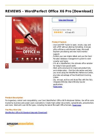 REVIEWS - WordPerfect Office X6 Pro [Download]
ViewUserReviews
Average Customer Rating
4.5 out of 5
Product Feature
Use Corel PDF Fusion to open, create, copy andq
edit a PDF without altering formatting. Increase
office efficiency with Reveal Codes, Microsoft
Explorer previewing and new multi-monitor
support.
Publish your own digital eBook and use the Corelq
Paradox database management system to work
smarter and faster.
It?s all in WordPerfect, the ultimate office solutionq
for today?s fast-paced world.
Work with extra tools for improved productivityq
and collaboration - Find the information and help
you need using the WordPerfect Reference Center,
plus take advantage of free BrainStorm training
videos
Zip, encrypt, archive and share files with the fullyq
integrated WinZip 16and WinZip Courier
applications
Read moreq
Product Description
For legendary control and compatibility, use Corel WordPerfect Office X6 Professional Edition, the office suite
trusted by business and power users everywhere. Create high-caliber documents, spreadsheets, presentations
and more. Work with over 60 file types, including the latest Microsoft Office formats. Read more
You May Also Like
WordPerfect Office X6 Standard Upgrade [Download]
 