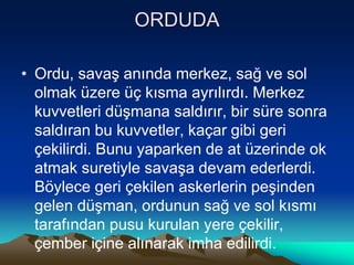 ORDUDA
• Ordu, savaş anında merkez, sağ ve sol
olmak üzere üç kısma ayrılırdı. Merkez
kuvvetleri düşmana saldırır, bir süre sonra
saldıran bu kuvvetler, kaçar gibi geri
çekilirdi. Bunu yaparken de at üzerinde ok
atmak suretiyle savaşa devam ederlerdi.
Böylece geri çekilen askerlerin peşinden
gelen düşman, ordunun sağ ve sol kısmı
tarafından pusu kurulan yere çekilir,
çember içine alınarak imha edilirdi.
 