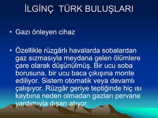 İLGİNÇ TÜRK BULUŞLARI
• Gazı önleyen cihaz
• Özellikle rüzgârlı havalarda sobalardan
gaz sızmasıyla meydana gelen ölümlere
çare olarak düşünülmüş. Bir ucu soba
borusuna, bir ucu baca çıkışına monte
ediliyor. Sistem otomatik veya devamlı
çalışıyor. Rüzgâr geriye teptiğinde hiç ısı
kaybına neden olmadan gazları pervane
yardımıyla dışarı atıyor.
 