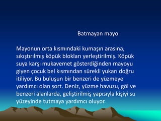 Batmayan mayo
Mayonun orta kısmındaki kumaşın arasına,
sıkıştırılmış köpük blokları yerleştirilmiş. Köpük
suya karşı mukavemet gösterdiğinden mayoyu
giyen çocuk bel kısmından sürekli yukarı doğru
itiliyor. Bu buluşun bir benzeri de yüzmeye
yardımcı olan şort. Deniz, yüzme havuzu, göl ve
benzeri alanlarda, geliştirilmiş yapısıyla kişiyi su
yüzeyinde tutmaya yardımcı oluyor.
 