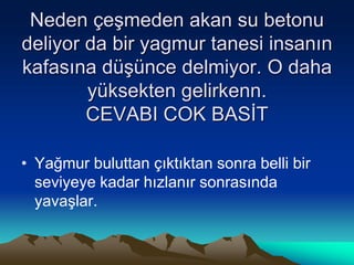 Neden çeşmeden akan su betonu
deliyor da bir yagmur tanesi insanın
kafasına düşünce delmiyor. O daha
yüksekten gelirkenn.
CEVABI COK BASİT
• Yağmur buluttan çıktıktan sonra belli bir
seviyeye kadar hızlanır sonrasında
yavaşlar.
 