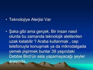 • Teknolojiye Alerjisi Var
• Şaka gibi ama gerçek. Bir insan nasıl
olurda bu zamanda teknolojik aletlerden
uzak kalabilir ? Araba kullanmak , cep
telefonuyla konuşmak ya da mikrodalgada
yemek pişirmek bunlar 39 yaşındaki
Debbie Bird’ün asla yapamayacağı şeyler
arasında.
 