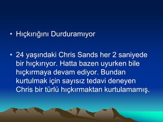 • Hıçkırığını Durduramıyor
• 24 yaşındaki Chris Sands her 2 saniyede
bir hıçkırıyor. Hatta bazen uyurken bile
hıçkırmaya devam ediyor. Bundan
kurtulmak için sayısız tedavi deneyen
Chris bir türlü hıçkırmaktan kurtulamamış.
 