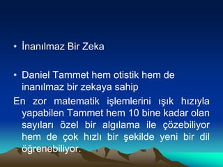 • İnanılmaz Bir Zeka
• Daniel Tammet hem otistik hem de
inanılmaz bir zekaya sahip
En zor matematik işlemlerini ışık hızıyla
yapabilen Tammet hem 10 bine kadar olan
sayıları özel bir algılama ile çözebiliyor
hem de çok hızlı bir şekilde yeni bir dil
öğrenebiliyor.
 