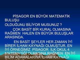 PİSAGOR EN BÜYÜK MATEMATİK
BULUŞU
OLDUĞUNU BİLİYOR MUSUNUZ ?
ÇOK BASİT BİR KURAL OLMASINA
RAĞMEN HALEN EN BÜYÜK BULUŞLAR
ARASINDA.
EN BASİT ŞEYLER HER ZAMAN İYİ
BİRER İLHAM KAYNAĞI OLMUŞTUR. EN
İYİ ÖRNEĞİMİZ PİSAGOR İLK OKUL 4
MATEMATİĞİ OLMASINA RAĞMEN EN İYİ
BİLİM ADAMALARINA İLHAM KAYNAĞI
 