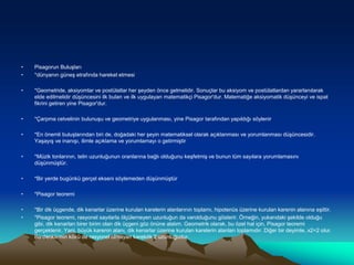 • Pisagorun Buluşları
• *dünyanın güneş etrafında hareket etmesi
• *Geometride, aksiyomlar ve postülatlar her şeyden önce gelmelidir. Sonuçlar bu aksiyom ve postülatlardan yararlanılarak
elde edilmelidir düşüncesini ilk bulan ve ilk uygulayan matematikçi Pisagor'dur. Matematiğe aksiyomatik düşünceyi ve ispat
fikrini getiren yine Pisagor'dur.
• *Çarpma cetvelinin bulunuşu ve geometriye uygulanması, yine Pisagor tarafından yapıldığı söylenir
• *En önemli buluşlarından biri de, doğadaki her şeyin matematiksel olarak açıklanması ve yorumlanması düşüncesidir.
Yaşayış ve inanışı, ilimle açıklama ve yorumlamayı o getirmiştir
• *Müzik tonlarının, telin uzunluğunun oranlarına bağlı olduğunu keşfetmiş ve bunun tüm sayılara yorumlamasını
düşünmüştür.
• *Bir yerde bugünkü gerçel ekseni söylemeden düşünmüştür
• *Pisagor teoremi
• *Bir dik üçgende, dik kenarlar üzerine kurulan karelerin alanlarının toplamı, hipotenüs üzerine kurulan karenin alanına eşittir.
• *Pisagor teoremi, rasyonel sayılarla ölçülemeyen uzunluğun da varolduğunu gösterir. Örneğin, yukarıdaki şekilde olduğu
gibi, dik kenarları birer birim olan dik üçgeni göz önüne alalım. Geometrik olarak, bu özel hal için, Pisagor teoremi
gerçeklenir. Yani, büyük karenin alanı, dik kenarlar üzerine kurulan karelerin alanları toplamıdır. Diğer bir deyimle, x2=2 olur.
Bu denklemin kökü de rasyonel olmayan karekök 2 uzunluğudur.
 