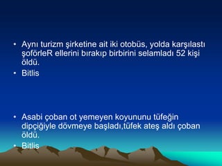 • Aynı turizm şirketine ait iki otobüs, yolda karşılastı
şoförleR ellerini bırakıp birbirini selamladı 52 kişi
öldü.
• Bitlis
• Asabi çoban ot yemeyen koyununu tüfeğin
dipçiğiyle dövmeye başladı,tüfek ateş aldı çoban
öldü.
• Bitlis
 