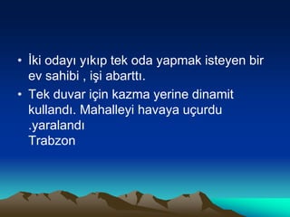 • İki odayı yıkıp tek oda yapmak isteyen bir
ev sahibi , işi abarttı.
• Tek duvar için kazma yerine dinamit
kullandı. Mahalleyi havaya uçurdu
.yaralandı
Trabzon
 