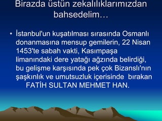Birazda üstün zekalılıklarımızdan
bahsedelim…
• İstanbul'un kuşatılması sırasında Osmanlı
donanmasına mensup gemilerin, 22 Nisan
1453'te sabah vakti, Kasımpaşa
limanındaki dere yatağı ağzında belirdiği,
bu gelişme karşısında pek çok Bizanslı'nın
şaşkınlık ve umutsuzluk içerisinde bırakan
FATİH SULTAN MEHMET HAN.
 