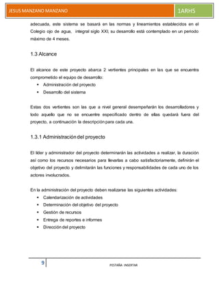 9 PESTAÑA INSERTAR
JESUS MANZANO MANZANO 1ARH5
adecuada, este sistema se basará en las normas y lineamientos establecidos en el
Colegio ojo de agua, integral siglo XXI, su desarrollo está contemplado en un periodo
máximo de 4 meses.
1.3 Alcance
El alcance de este proyecto abarca 2 vertientes principales en las que se encuentra
comprometido el equipo de desarrollo:
 Administración del proyecto
 Desarrollo del sistema
Estas dos vertientes son las que a nivel general desempeñarán los desarrolladores y
todo aquello que no se encuentre especificado dentro de ellas quedará fuera del
proyecto, a continuación la descripción para cada una.
1.3.1 Administracióndel proyecto
El líder y administrador del proyecto determinarán las actividades a realizar, la duración
así como los recursos necesarios para llevarlas a cabo satisfactoriamente, definirán el
objetivo del proyecto y delimitarán las funciones y responsabilidades de cada uno de los
actores involucrados.
En la administración del proyecto deben realizarse las siguientes actividades:
 Calendarización de actividades
 Determinación del objetivo del proyecto
 Gestión de recursos
 Entrega de reportes e informes
 Dirección del proyecto
 