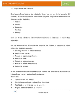10 PESTAÑA INSERTAR
JESUS MANZANO MANZANO 1ARH5
1.3.2 Desarrollo del Sistema
En el desarrollo del sistema las actividades tienen que ver con el nivel operativo del
sistema y no con actividades de dirección del proyecto, engloban a la realización de
sistema y son las siguientes:
 Análisis
 Diseño
 Desarrollo
 Pruebas
 Entrega
Cada una de las actividades anteriormente mencionadas se subdivide a su vez en otras
actividades.
Una vez terminadas las actividades de desarrollo del sistema se deberían de haber
cubierto los siguientes aspectos:
 Diseño y creación de la base de datos
 Definición de interfaz.
 Módulo de registro de profesores
 Módulo de menú
 Módulo de registro de grupo
 Módulo de modulo de evaluación
 Módulo de reportes
Al final se terminaría con la implantación del sistema que abarcaría las actividades de
instalación del mismo y la capacitación a usuarios.
Beneficios
 Optimización del tiempo
 Control adecuado de evaluación a docentes
 Facilidad en la Interfaz con el usuario
 Mejora en la calidad en el servicio
 