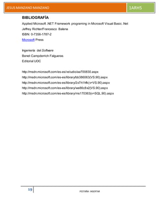 19 PESTAÑA INSERTAR
JESUS MANZANO MANZANO 1ARH5
BIBLIOGRAFÍA
Applied Microsoft .NET Framework programing in Microsoft Visual Basic .Net
Jeffrey Richter/Francesco Balena
ISBN: 0-7356-1787-2
Microsoft Press
Ingeniería del Software
Benet Campderrich Falgueras
Editorial UOC
http://msdn.microsoft.com/es-es/vstudio/aa700830.aspx
http://msdn.microsoft.com/es-es/library/bb386063(VS.90).aspx
http://msdn.microsoft.com/es-es/library/2x7h1hfk(v=VS.90).aspx
http://msdn.microsoft.com/es-es/library/we86c8x2(VS.90).aspx
http://msdn.microsoft.com/es-es/library/ms170363(v=SQL.90).aspx
 