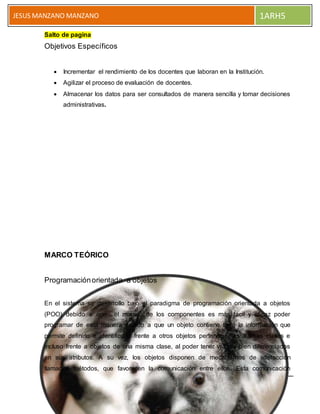 5 PESTAÑA INSERTAR
JESUS MANZANO MANZANO 1ARH5
Salto de pagina
Objetivos Específicos
 Incrementar el rendimiento de los docentes que laboran en la Institución.
 Agilizar el proceso de evaluación de docentes.
 Almacenar los datos para ser consultados de manera sencilla y tomar decisiones
administrativas.
MARCO TEÓRICO
Programaciónorientada a objetos
En el sistema se desarrollo bajo el paradigma de programación orientada a objetos
(POO) debido a que el manejo de los componentes es más fácil y eficaz poder
programar de esta manera debido a que un objeto contiene toda la información que
permite definirlo e identificarlo frente a otros objetos pertenecientes a otras clases e
incluso frente a objetos de una misma clase, al poder tener valores bien diferenciados
en sus atributos. A su vez, los objetos disponen de mecanismos de interacción
llamados métodos, que favorecen la comunicación entre ellos. Esta comunicación
 