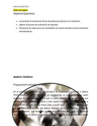 SANCHEZ GOMEZ DELIA

Salto de pagina

Objetivos Específicos

Incrementar el rendimiento de los docentes que laboran en la Institución.
Agilizar el proceso de evaluación de docentes.
Almacenar los datos para ser consultados de manera sencilla y tomar decisiones
administrativas.

MARCO TEÓRICO

Programación orientada a objetos
En el sistema se desarrollo bajo el paradigma de programación orientada a objetos
(POO) debido a que

el manejo de los componentes es más fácil y eficaz poder

programar de esta manera debido a que un objeto contiene toda la información que
permite definirlo e identificarlo frente a otros objetos pertenecientes a otras clases e
incluso frente a objetos de una misma clase, al poder tener valores bien diferenciados
en sus atributos. A su vez, los objetos disponen de mecanismos de interacción
llamados métodos, que favorecen la comunicación entre ellos. Esta comunicación
favorece a su vez el cambio de estado en los propios objetos. Esta característica lleva a
5
sfgsegsg

 