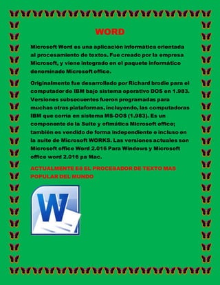 WORD
Microsoft Word es una aplicación informática orientada
al procesamiento de textos. Fue creado por la empresa
Microsoft, y viene integrado en el paquete informático
denominado Microsoft office.
Originalmente fue desarrollado por Richard brodie para el
computador de IBM bajo sistema operativo DOS en 1.983.
Versiones subsecuentes fueron programadas para
muchas otras plataformas, incluyendo, las computadoras
IBM que corría en sistema MS-DOS (1.983). Es un
componente de la Suite y ofimática Microsoft office;
también es vendido de forma independiente e incluso en
la suite de Microsoft WORKS. Las versiones actuales son
Microsoft office Word 2.016 Para Windows y Microsoft
office word 2.016 pa Mac.
ACTUALMENTE ES EL PROCESADOR DE TEXTO MAS
POPULAR DEL MUNDO
 