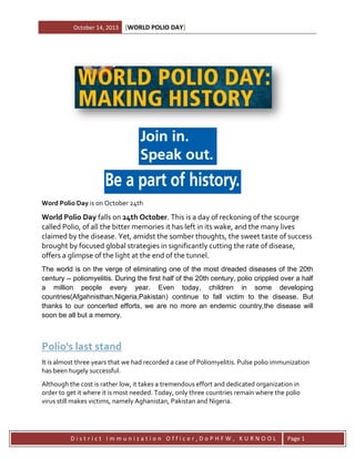 October 14, 2013

[WORLD POLIO DAY]

Word Polio Day is on October 24th

World Polio Day falls on 24th October. This is a day of reckoning of the scourge
called Polio, of all the bitter memories it has left in its wake, and the many lives
claimed by the disease. Yet, amidst the somber thoughts, the sweet taste of success
brought by focused global strategies in significantly cutting the rate of disease,
offers a glimpse of the light at the end of the tunnel.
The world is on the verge of eliminating one of the most dreaded diseases of the 20th
century -- poliomyelitis. During the first half of the 20th century, polio crippled over a half
a million people every year. Even today, children in some developing
countries(Afgahnisthan,Nigeria,Pakistan) continue to fall victim to the disease. But
thanks to our concerted efforts, we are no more an endemic country,the disease will
soon be all but a memory.

Polio's last stand
It is almost three years that we had recorded a case of Poliomyelitis. Pulse polio immunization
has been hugely successful.
Although the cost is rather low, it takes a tremendous effort and dedicated organization in
order to get it where it is most needed. Today, only three countries remain where the polio
virus still makes victims, namely Aghanistan, Pakistan and Nigeria.

District Immunization Officer,DoPHFW, KURNOOL

Page 1

 