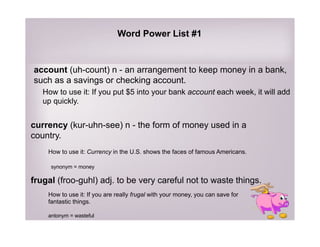 account (uh-count) n - an arrangement to keep money in a bank,
such as a savings or checking account.
How to use it: If you put $5 into your bank account each week, it will add
up quickly.
currency (kur-uhn-see) n - the form of money used in a
country.
How to use it: Currency in the U.S. shows the faces of famous Americans.
synonym = money
frugal (froo-guhl) adj. to be very careful not to waste things.
How to use it: If you are really frugal with your money, you can save for
fantastic things.
antonym = wasteful
Word Power List #1
 
