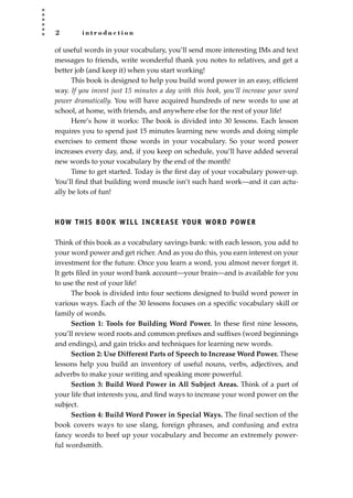 2 i n t r o d u c t i o n
of useful words in your vocabulary, you’ll send more interesting IMs and text
messages to friends, write wonderful thank you notes to relatives, and get a
better job (and keep it) when you start working!
This book is designed to help you build word power in an easy, efﬁcient
way. If you invest just 15 minutes a day with this book, you’ll increase your word
power dramatically. You will have acquired hundreds of new words to use at
school, at home, with friends, and anywhere else for the rest of your life!
Here’s how it works: The book is divided into 30 lessons. Each lesson
requires you to spend just 15 minutes learning new words and doing simple
exercises to cement those words in your vocabulary. So your word power
increases every day, and, if you keep on schedule, you’ll have added several
new words to your vocabulary by the end of the month!
Time to get started. Today is the ﬁrst day of your vocabulary power-up.
You’ll ﬁnd that building word muscle isn’t such hard work—and it can actu-
ally be lots of fun!
HOW THIS BOOK WILL INCREASE YOUR WORD POWER
Think of this book as a vocabulary savings bank: with each lesson, you add to
your word power and get richer. And as you do this, you earn interest on your
investment for the future. Once you learn a word, you almost never forget it.
It gets ﬁled in your word bank account—your brain—and is available for you
to use the rest of your life!
The book is divided into four sections designed to build word power in
various ways. Each of the 30 lessons focuses on a speciﬁc vocabulary skill or
family of words.
Section 1: Tools for Building Word Power. In these ﬁrst nine lessons,
you’ll review word roots and common preﬁxes and sufﬁxes (word beginnings
and endings), and gain tricks and techniques for learning new words.
Section 2: Use Different Parts of Speech to Increase Word Power. These
lessons help you build an inventory of useful nouns, verbs, adjectives, and
adverbs to make your writing and speaking more powerful.
Section 3: Build Word Power in All Subject Areas. Think of a part of
your life that interests you, and ﬁnd ways to increase your word power on the
subject.
Section 4: Build Word Power in Special Ways. The final section of the
book covers ways to use slang, foreign phrases, and confusing and extra
fancy words to beef up your vocabulary and become an extremely power-
ful wordsmith.
JSBWord_01_1-62.qxd:JSB 12/18/08 2:48 PM Page 2
 