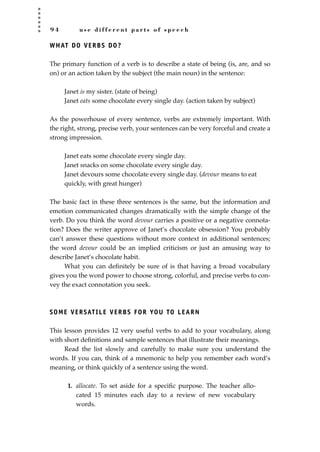 9 4 u s e d i f f e r e n t p a r t s o f s p e e c h
WHAT DO VERBS DO?
The primary function of a verb is to describe a state of being (is, are, and so
on) or an action taken by the subject (the main noun) in the sentence:
Janet is my sister. (state of being)
Janet eats some chocolate every single day. (action taken by subject)
As the powerhouse of every sentence, verbs are extremely important. With
the right, strong, precise verb, your sentences can be very forceful and create a
strong impression.
Janet eats some chocolate every single day.
Janet snacks on some chocolate every single day.
Janet devours some chocolate every single day. (devour means to eat
quickly, with great hunger)
The basic fact in these three sentences is the same, but the information and
emotion communicated changes dramatically with the simple change of the
verb. Do you think the word devour carries a positive or a negative connota-
tion? Does the writer approve of Janet’s chocolate obsession? You probably
can’t answer these questions without more context in additional sentences;
the word devour could be an implied criticism or just an amusing way to
describe Janet’s chocolate habit.
What you can deﬁnitely be sure of is that having a broad vocabulary
gives you the word power to choose strong, colorful, and precise verbs to con-
vey the exact connotation you seek.
SOME VERSATILE VERBS FOR YOU TO LEARN
This lesson provides 12 very useful verbs to add to your vocabulary, along
with short deﬁnitions and sample sentences that illustrate their meanings.
Read the list slowly and carefully to make sure you understand the
words. If you can, think of a mnemonic to help you remember each word’s
meaning, or think quickly of a sentence using the word.
1. allocate. To set aside for a speciﬁc purpose. The teacher allo-
cated 15 minutes each day to a review of new vocabulary
words.
JSBWord_02_63-106.qxd:JSB 12/18/08 2:49 PM Page 94
 