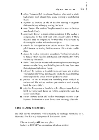 zip up your verbs 9 5
2. attain. To accomplish or achieve. Students who want to attain
high marks must allocate time every evening to undisturbed
study.
3. augment. To increase or add to. Readers seeking to augment
their vocabulary will enjoy reading this book.
4. cease. To stop. The students’ laughter ceased as soon as the tests
were handed back.
5. compensate. To pay; to make up for something. 1. The teacher is
compensated for her hard work with a yearly salary. 2. Many
students tried to compensate for their lack of hard work by
charming the teacher with smiles and jokes.
6. compile. To put together from various sources. The class com-
piled its new vocabulary list from several of the stories read in
class.
7. deduce. To reach a conclusion using facts. The teacher was able
to deduce which students had studied and which hadn’t by the
vocabulary test results.
8. derive. To receive or understand something from something or
somewhere else. Many words in English are derived from roots
that originated in Latin or Greek.
9. interpret. To explain; to translate from one form into another.
The teacher interpreted the students’ smiles to mean that they
either enjoyed the lesson or were glad it was over!
10. perceive. To see or understand something that’s difﬁcult to
understand. The serious students perceived the need to study
hard; the others didn’t.
11. prioritize. To organize or handle in order of importance. I priori-
tized my homework based on which assignments were due
sooner than others.
12. utilize. To make use of. The teacher encouraged students to uti-
lize their dictionaries to learn the accurate meanings of words.
SOME HELPFUL MNEMONICS
It’s often easy to remember a word’s meaning by creating a mnemonic for it.
Here are a few that may help you with this lesson’s verbs:
Allocate: to assign ALL to a new place
Deduce: to DEDUCT or subtract one idea from another
JSBWord_02_63-106.qxd:JSB 12/18/08 2:49 PM Page 95
 