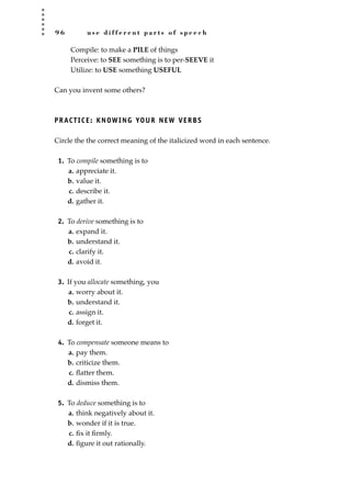 9 6 u s e d i f f e r e n t p a r t s o f s p e e c h
Compile: to make a PILE of things
Perceive: to SEE something is to per-SEEVE it
Utilize: to USE something USEFUL
Can you invent some others?
PRACTICE: KNOWING YOUR NEW VERBS
Circle the the correct meaning of the italicized word in each sentence.
1. To compile something is to
a. appreciate it.
b. value it.
c. describe it.
d. gather it.
2. To derive something is to
a. expand it.
b. understand it.
c. clarify it.
d. avoid it.
3. If you allocate something, you
a. worry about it.
b. understand it.
c. assign it.
d. forget it.
4. To compensate someone means to
a. pay them.
b. criticize them.
c. ﬂatter them.
d. dismiss them.
5. To deduce something is to
a. think negatively about it.
b. wonder if it is true.
c. ﬁx it ﬁrmly.
d. ﬁgure it out rationally.
JSBWord_02_63-106.qxd:JSB 12/18/08 2:49 PM Page 96
 