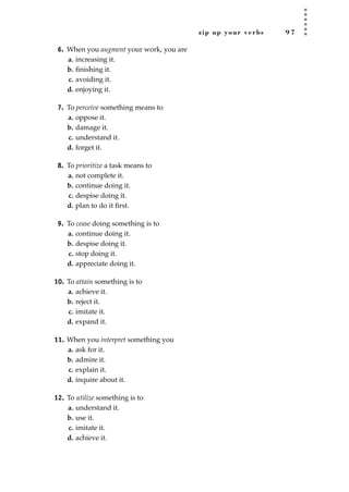 zip up your verbs 9 7
6. When you augment your work, you are
a. increasing it.
b. ﬁnishing it.
c. avoiding it.
d. enjoying it.
7. To perceive something means to
a. oppose it.
b. damage it.
c. understand it.
d. forget it.
8. To prioritize a task means to
a. not complete it.
b. continue doing it.
c. despise doing it.
d. plan to do it ﬁrst.
9. To cease doing something is to
a. continue doing it.
b. despise doing it.
c. stop doing it.
d. appreciate doing it.
10. To attain something is to
a. achieve it.
b. reject it.
c. imitate it.
d. expand it.
11. When you interpret something you
a. ask for it.
b. admire it.
c. explain it.
d. inquire about it.
12. To utilize something is to
a. understand it.
b. use it.
c. imitate it.
d. achieve it.
JSBWord_02_63-106.qxd:JSB 12/18/08 2:49 PM Page 97
 