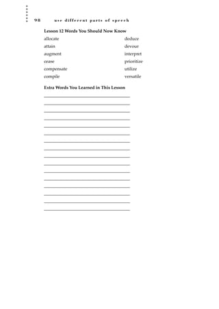 9 8 u s e d i f f e r e n t p a r t s o f s p e e c h
Lesson 12 Words You Should Now Know
Extra Words You Learned in This Lesson
_______________________________________
_______________________________________
_______________________________________
_______________________________________
_______________________________________
_______________________________________
_______________________________________
_______________________________________
_______________________________________
_______________________________________
_______________________________________
_______________________________________
_______________________________________
_______________________________________
_______________________________________
_______________________________________
allocate
attain
augment
cease
compensate
compile
deduce
devour
interpret
prioritize
utilize
versatile
JSBWord_02_63-106.qxd:JSB 12/18/08 2:49 PM Page 98
 