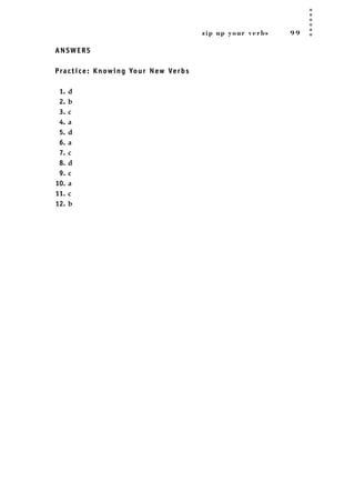 zip up your verbs 9 9
ANSWERS
Practice: Knowing Your New Verbs
1. d
2. b
3. c
4. a
5. d
6. a
7. c
8. d
9. c
10. a
11. c
12. b
JSBWord_02_63-106.qxd:JSB 12/18/08 2:49 PM Page 99
 