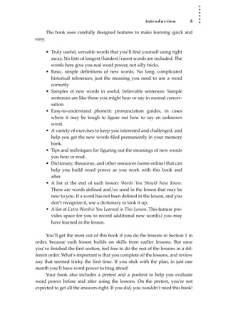 introduction 3
The book uses carefully designed features to make learning quick and
easy:
• Truly useful, versatile words that you’ll ﬁnd yourself using right
away. No lists of longest/hardest/rarest words are included. The
words here give you real word power, not silly tricks.
• Basic, simple deﬁnitions of new words. No long, complicated
historical references, just the meaning you need to use a word
correctly.
• Samples of new words in useful, believable sentences. Sample
sentences are like those you might hear or say in normal conver-
sation.
• Easy-to-understand phonetic pronunciation guides, in cases
where it may be tough to ﬁgure out how to say an unknown
word.
• A variety of exercises to keep you interested and challenged, and
help you get the new words ﬁled permanently in your memory
bank.
• Tips and techniques for ﬁguring out the meanings of new words
you hear or read.
• Dictionary, thesaurus, and other resources (some online) that can
help you build word power as you work with this book and
after.
• A list at the end of each lesson: Words You Should Now Know.
These are words deﬁned and/or used in the lesson that may be
new to you. If a word has not been deﬁned in the lesson, and you
don’t recognize it, use a dictionary to look it up.
• A list of Extra Word(s) You Learned in This Lesson. This feature pro-
vides space for you to record additional new word(s) you may
have learned in the lesson.
You’ll get the most out of this book if you do the lessons in Section 1 in
order, because each lesson builds on skills from earlier lessons. But once
you’ve ﬁnished the ﬁrst section, feel free to do the rest of the lessons in a dif-
ferent order. What’s important is that you complete all the lessons, and review
any that seemed tricky the ﬁrst time. If you stick with the plan, in just one
month you’ll have word power to brag about!
Your book also includes a pretest and a posttest to help you evaluate
word power before and after using the lessons. On the pretest, you’re not
expected to get all the answers right. If you did, you wouldn’t need this book!
JSBWord_01_1-62.qxd:JSB 12/18/08 2:48 PM Page 3
 