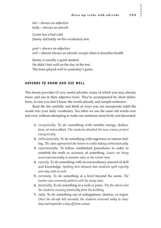 dress up verbs with adverbs 1 0 3
bad = always an adjective
badly = always an adverb
Lynne has a bad cold.
Jimmy did badly on his vocabulary test.
good = always an adjective
well = almost always an adverb, except when it describes health
Jimmy is usually a good student.
He didn’t feel well on the day of the test.
The team played well in yesterday’s game.
ADVERBS TO KNOW AND USE WELL
This lesson provides 12 very useful adverbs, many of which you may already
know and use in their adjective form. They’re accompanied by short deﬁni-
tions, in case you don’t know the words already, and sample sentences.
Read the list carefully and think of ways you can incorporate (add) the
words into your daily vocabulary. Too often we use the same old words over
and over, without attempting to make our sentences more lively and decorated.
1. energetically. To do something with notable energy, dedica-
tion, or extra effort. The students attacked the new science project
energetically.
2. enthusiastically. To do something with eagerness or intense feel-
ing. The class approached the lesson in cookie baking enthusiastically.
3. experimentally. To follow established procedures in order to
establish the truth or accuracy of something. Lasers are being
used experimentally to monitor sales in the school store.
4. expertly. To do something with an extraordinary amount of skill
and knowledge. Spelling bees demand that students spell expertly
and stay calm as well.
5. extremely. To do something at a level beyond the norm. The
teacher was extremely patient with the noisy class.
6. frantically. To do something in a rush or panic. The ﬁre alarm sent
the students running frantically from the building.
7. sadly. To do something out of unhappiness, distress, or regret.
Once the all-safe bell sounded, the students returned sadly to class;
they had hoped for a day off from school.
JSBWord_02_63-106.qxd:JSB 12/18/08 2:49 PM Page 103
 