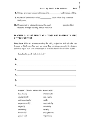 dress up verbs with adverbs 1 0 5
8. Being a generous winner is the sign of a ____________ well-trained athlete.
9. Our team learned how to be ____________ losers when they lost their
ﬁnal game.
10. Determined to win next season, the coach ____________ promised the
students a longer training period next year.
PRACTICE 2: USING TRICKY ADJECTIVES AND ADVERBS TO PERK
UP YOUR WRITING
Directions: Write six sentences using the tricky adjectives and adverbs you
learned in this lesson. You may use more than one adverb or adjective in each
sentence if you like. Each sentence must include at least one of these words:
bad, badly, good, well, real, really
1. ________________________________________________________________
2. ________________________________________________________________
3. ________________________________________________________________
4. ________________________________________________________________
5. ________________________________________________________________
6. ________________________________________________________________
Lesson 13 Words You Should Now Know
bad/badly incorporate
energetically real/really
enthusiastically sadly
experimentally successfully
expertly suddenly
extremely swiftly
frantically thoughtfully
good/well vigorously
JSBWord_02_63-106.qxd:JSB 12/18/08 2:49 PM Page 105
 