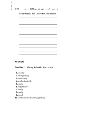 1 0 6 u s e d i f f e r e n t p a r t s o f s p e e c h
Extra Word(s) You Learned in This Lesson
_______________________________________
_______________________________________
_______________________________________
_______________________________________
_______________________________________
_______________________________________
_______________________________________
_______________________________________
_______________________________________
_______________________________________
_______________________________________
_______________________________________
ANSWERS
Practice 1: Using Adverbs Correctly
1. swiftly
2. thoughtfully
3. frantically
4. enthusiastically
5. sadly
6. vigorously
7. badly
8. really
9. good
10. enthusiastically or thoughtfully
JSBWord_02_63-106.qxd:JSB 12/18/08 2:49 PM Page 106
 