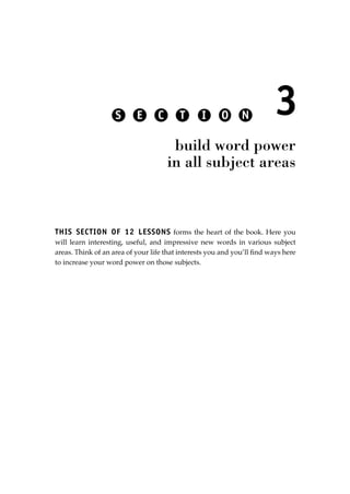 THIS SECTION OF 12 LESSONS forms the heart of the book. Here you
will learn interesting, useful, and impressive new words in various subject
areas. Think of an area of your life that interests you and you’ll ﬁnd ways here
to increase your word power on those subjects.
3
build word power
in all subject areas
S E C T I O N
JSBWord_03_107-144.qxd:JSB 12/18/08 2:57 PM Page 107
 