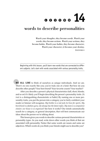 WE ALL LIKE to think of ourselves as unique individuals. And we are.
There’s no one exactly like you; you’re truly one of a kind. But how do you
describe other people? Your best friend? Your favorite cousin? Your teacher?
After you describe a person’s physical characteristics (tall, short, blonde,
and so on) it’s likely you’ll begin describing the person’s personality traits. (A
trait is a distinguishing characteristic or habit.) By naming one or more per-
sonality traits, you put the person into a category you’re fairly conﬁdent your
reader or listener will recognize. My brother is a real jock; he lives for sports. My
best friend is a fashion guru; she always has the latest styles. My mom is a compulsive
cleaner; our house is so organized! See how it works? Our minds automatically
search for a category, or general description, that will best communicate our
ideas about the person we’re talking about.
This lesson gives you words to describe various personal characteristics or
personality types. As you read, write down other words you think of that are
associated with personality. Notice that some words are nouns and some are
adjectives. Which words do you think your friends might use to describe you?
L E S S O N 14
words to describe personalities
Watch your thoughts; they become words. Watch your
words; they become actions. Watch your actions; they
become habits. Watch your habits; they become character.
Watch your character; it becomes your destiny.
ANONYMOUS
Beginning with this lesson, you’ll learn new words that are connected to differ-
ent subjects. Let’s start with words associated with various personality traits.
JSBWord_03_107-144.qxd:JSB 12/18/08 2:57 PM Page 109
 
