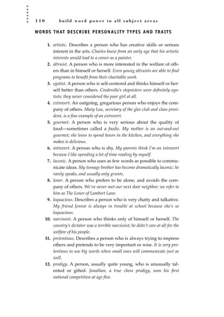 1 1 0 b u i l d w o r d p o w e r i n a l l s u b j e c t a r e a s
WORDS THAT DESCRIBE PERSONALITY TYPES AND TRAITS
1. artistic. Describes a person who has creative skills or serious
interest in the arts. Charles knew from an early age that his artistic
interests would lead to a career as a painter.
2. altruist. A person who is more interested in the welfare of oth-
ers than in himself or herself. Even young altruists are able to ﬁnd
programs to beneﬁt from their charitable work.
3. egotist. A person who is self-centered and thinks himself or her-
self better than others. Cinderella’s stepsisters were deﬁnitely ego-
tists; they never considered the poor girl at all.
4. extrovert. An outgoing, gregarious person who enjoys the com-
pany of others. Mary Lou, secretary of the glee club and class presi-
dent, is a ﬁne example of an extrovert.
5. gourmet. A person who is very serious about the quality of
food—sometimes called a foodie. My mother is an out-and-out
gourmet; she loves to spend hours in the kitchen, and everything she
makes is delicious.
6. introvert. A person who is shy. My parents think I’m an introvert
because I like spending a lot of time reading by myself.
7. laconic. A person who uses as few words as possible to commu-
nicate ideas. My teenage brother has become dramatically laconic; he
rarely speaks, and usually only grunts.
8. loner. A person who prefers to be alone, and avoids the com-
pany of others. We’ve never met our next door neighbor; we refer to
him as The Loner of Lambert Lane.
9. loquacious. Describes a person who is very chatty and talkative.
My friend Jennie is always in trouble at school because she’s so
loquacious.
10. narcissist. A person who thinks only of himself or herself. The
country’s dictator was a terrible narcissist; he didn’t care at all for the
welfare of his people.
11. pretentious. Describes a person who is always trying to impress
others and pretends to be very important or wise. It is very pre-
tentious to use big words when small ones will communicate just as
well.
12. prodigy. A person, usually quite young, who is unusually tal-
ented or gifted. Jonathan, a true chess prodigy, won his ﬁrst
national competition at age ﬁve.
JSBWord_03_107-144.qxd:JSB 12/18/08 2:57 PM Page 110
 
