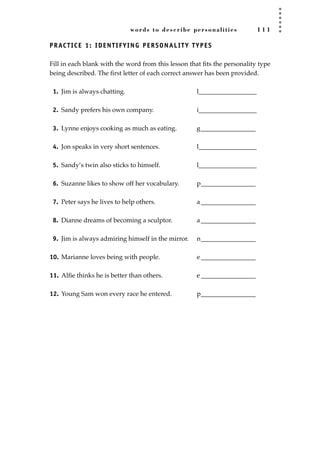 words to describe personalities 1 1 1
PRACTICE 1: IDENTIFYING PERSONALITY TYPES
Fill in each blank with the word from this lesson that ﬁts the personality type
being described. The ﬁrst letter of each correct answer has been provided.
1. Jim is always chatting. l__________________
2. Sandy prefers his own company. i__________________
3. Lynne enjoys cooking as much as eating. g_________________
4. Jon speaks in very short sentences. l__________________
5. Sandy’s twin also sticks to himself. l__________________
6. Suzanne likes to show off her vocabulary. p_________________
7. Peter says he lives to help others. a_________________
8. Dianne dreams of becoming a sculptor. a_________________
9. Jim is always admiring himself in the mirror. n_________________
10. Marianne loves being with people. e _________________
11. Alﬁe thinks he is better than others. e _________________
12. Young Sam won every race he entered. p_________________
JSBWord_03_107-144.qxd:JSB 12/18/08 2:57 PM Page 111
 