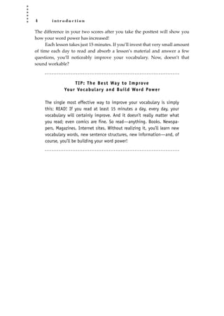 4 i n t r o d u c t i o n
The difference in your two scores after you take the posttest will show you
how your word power has increased!
Each lesson takes just 15 minutes. If you’ll invest that very small amount
of time each day to read and absorb a lesson’s material and answer a few
questions, you’ll noticeably improve your vocabulary. Now, doesn’t that
sound workable?
TIP: The Best Way to Improve
Your Vocabulary and Build Word Power
The single most effective way to improve your vocabulary is simply
this: READ! If you read at least 15 minutes a day, every day, your
vocabulary will certainly improve. And it doesn’t really matter what
you read; even comics are fine. So read—anything. Books. Newspa-
pers. Magazines. Internet sites. Without realizing it, you’ll learn new
vocabulary words, new sentence structures, new information—and, of
course, you’ll be building your word power!
JSBWord_01_1-62.qxd:JSB 12/18/08 2:48 PM Page 4
 