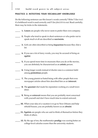 1 1 2 b u i l d w o r d p o w e r i n a l l s u b j e c t a r e a s
PRACTICE 2: RETESTING YOUR VOCABULARY KNOWLEDGE
Do the following sentences use this lesson’s words correctly? Write T (for true)
if a boldfaced word is used correctly and F (for false) if it is not. Read carefully;
there may be tricks in the statements.
_____ 1. Loners are people who never seem to prefer their own company.
_____ 2. People who tend to speak in short sentences or who prefer not to
speak much at all are described as narcissists.
_____ 3. Girls are often described as being loquacious because they chat a
lot.
_____ 4. If you use a lot of fancy words, you may be accused of being an
egotist.
_____ 5. If you spend more time in museums than you do at the movies,
you can deﬁnitely be characterized as an artistic person.
_____ 6. Using longer words instead of shorter ones is a common habit
among pretentious people.
_____ 7. The young pianist so hated being with other people that even
newspaper articles about him described him as an introvert.
_____ 8. The gourmet chef made his reputation working at a small town
diner.
_____ 9. Being an extrovert means that you are probably most concerned
with yourself and don’t have much time to extend outward.
_____ 10. When your idea of a vacation is to go to New Orleans and help
rebuild houses, you are probably known as an altruist.
_____ 11. Egotists are people who are said to think of themselves before they
think of others.
_____ 12. By the age of ten, the mathematics prodigy was scoring better on
college-level calculus exams than the university students.
JSBWord_03_107-144.qxd:JSB 12/18/08 2:57 PM Page 112
 