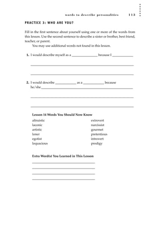 words to describe personalities 1 1 3
PRACTICE 3: WHO ARE YOU?
Fill in the ﬁrst sentence about yourself using one or more of the words from
this lesson. Use the second sentence to describe a sister or brother, best friend,
teacher, or parent.
You may use additional words not found in this lesson.
1. I would describe myself as a ________________ because I _____________
________________________________________________________________
________________________________________________________________
2. I would describe _____________ as a _____________ because
he/she_________________________________________________________
________________________________________________________________
________________________________________________________________
Lesson 14 Words You Should Now Know
Extra Word(s) You Learned in This Lesson
_______________________________________
_______________________________________
_______________________________________
_______________________________________
altruistic
laconic
artistic
loner
egotist
loquacious
extrovert
narcissist
gourmet
pretentious
introvert
prodigy
JSBWord_03_107-144.qxd:JSB 12/18/08 2:57 PM Page 113
 