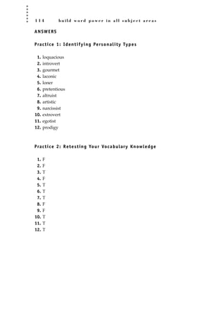 1 1 4 b u i l d w o r d p o w e r i n a l l s u b j e c t a r e a s
ANSWERS
Practice 1: Identifying Personality Types
1. loquacious
2. introvert
3. gourmet
4. laconic
5. loner
6. pretentious
7. altruist
8. artistic
9. narcissist
10. extrovert
11. egotist
12. prodigy
Practice 2: Retesting Your Vocabulary Knowledge
1. F
2. F
3. T
4. F
5. T
6. T
7. T
8. F
9. F
10. T
11. T
12. T
JSBWord_03_107-144.qxd:JSB 12/18/08 2:57 PM Page 114
 
