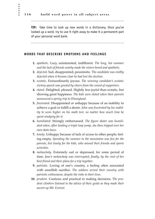1 1 6 b u i l d w o r d p o w e r i n a l l s u b j e c t a r e a s
TIP: Take time to look up new words in a dictionary. Once you’ve
looked up a word, try to use it right away to make it a permanent part
of your personal word bank.
WORDS THAT DESCRIBE EMOTIONS AND FEELINGS
1. apathetic. Lazy, uninterested, indifferent. The long, hot summer
and the lack of friends nearby made the sisters bored and apathetic.
2. dejected. Sad, disappointed, pessimistic. The candidate was visibly
dejected when it became clear he had lost the election.
3. ecstatic. Extraordinarily joyous. The winning candidate’s ecstatic
victory speech was greeted by cheers from the crowd of supporters.
4. elated. Delighted, pleased. Slightly less joyful than ecstatic, but
showing great happiness. The kids were elated when their parents
announced a spring trip to Disneyland.
5. frustrated. Disappointed or unhappy because of an inability to
achieve a goal or fulﬁll a desire. John was frustrated by his inabil-
ity to score higher on his math test, no matter how much time he
spent studying for it.
6. humiliated. Strongly embarrassed. The ﬁgure skater was humili-
ated when, after landing a triple loop jump, she then tripped over her
own skate laces.
7. lonely. Unhappy because of lack of access to other people; feel-
ing empty. Spending the summer in the mountains was fun for the
parents, but lonely for the kids, who missed their friends and sports
activities.
8. melancholy. Extremely sad or depressed, for some period of
time. Jane’s melancholy was interrupted, ﬁnally, by the visit of her
best friend and their plans for a trip together.
9. patriotic. Loving of one’s country, a feeling often associated
with unselﬁsh sacriﬁce. The soldiers served their country with
patriotic enthusiasm, despite the risks to their lives.
10. prudent. Cautious and practical in making decisions. The pru-
dent climbers listened to the advice of their guide as they made their
ascent up Mt. Everest.
JSBWord_03_107-144.qxd:JSB 12/18/08 2:57 PM Page 116
 