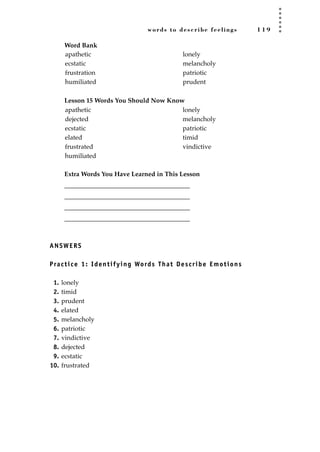 words to describe feelings 1 1 9
Word Bank
Lesson 15 Words You Should Now Know
Extra Words You Have Learned in This Lesson
_______________________________________
_______________________________________
_______________________________________
_______________________________________
ANSWERS
Practice 1: Identifying Words That Describe Emotions
1. lonely
2. timid
3. prudent
4. elated
5. melancholy
6. patriotic
7. vindictive
8. dejected
9. ecstatic
10. frustrated
apathetic
dejected
ecstatic
elated
frustrated
humiliated
lonely
melancholy
patriotic
timid
vindictive
apathetic
ecstatic
frustration
humiliated
lonely
melancholy
patriotic
prudent
JSBWord_03_107-144.qxd:JSB 12/18/08 2:57 PM Page 119
 