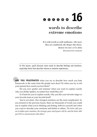 ARE YOU FRUSTRATED when you try to describe how much you hate
homework or the noise from the people next door? Or when you try to tell
your parents how much you love them?
Do you ever sputter and stammer when you want to explain exactly
why you dislike spiders, no matter how small they are?
Is it hard for you to explain exactly why you like your favorite singer or
your favorite team or your favorite book?
You’re not alone. Our strongest emotions are the most complicated. As
you learned in the previous lesson, there are thousands of words you could
use to explain what you’re thinking and feeling, both for yourself and when
you want to describe your emotions and beliefs to others. The better able you
are to deﬁne your emotions, the stronger your word power will be, and the better able
you’ll be to communicate with others.
L E S S O N 16
words to describe
extreme emotions
It is with words as with sunbeams—the more
they are condensed, the deeper they burn.
ROBERT SOUTHEY (1774–1843)
ENGLISH POET LAUREATE
In this lesson, you’ll discover more words to describe feelings and emotions,
especially those that describe intense or extreme experiences.
JSBWord_03_107-144.qxd:JSB 12/18/08 2:57 PM Page 121
 