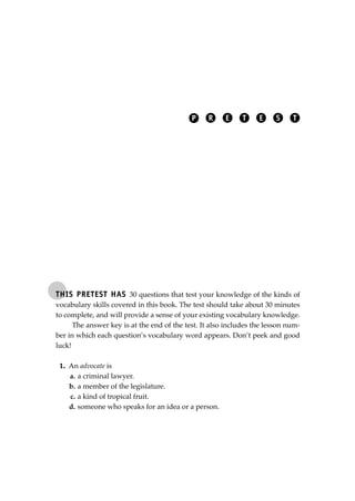 THIS PRETEST HAS 30 questions that test your knowledge of the kinds of
vocabulary skills covered in this book. The test should take about 30 minutes
to complete, and will provide a sense of your existing vocabulary knowledge.
The answer key is at the end of the test. It also includes the lesson num-
ber in which each question’s vocabulary word appears. Don’t peek and good
luck!
1. An advocate is
a. a criminal lawyer.
b. a member of the legislature.
c. a kind of tropical fruit.
d. someone who speaks for an idea or a person.
P R E T E S T
JSBWord_01_1-62.qxd:JSB 12/18/08 2:48 PM Page 5
 