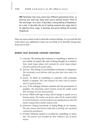 1 2 2 b u i l d w o r d p o w e r i n a l l s u b j e c t a r e a s
TIP: Remember that many words have different grammatical forms, so
learning one word may really mean you’ve learned several. Think of
the word anger. As a noun, it describes a strong feeling of displeasure.
As a verb, it describes the act of making someone else angry. And in
its adjective form, angry, it describes the person feeling the extreme
displeasure.
Here are some useful words to describe extreme feelings. As you read the list,
write down any additional words you can think of to describe strong emo-
tions you’ve had.
WORDS THAT DESCRIBE EXTREME EMOTIONS
1. contempt. The feeling that someone or something is inferior or
not worthy of respect; the state of being thought of as inferior.
Some major league players feel contempt for minor league players
who have ambitions for greater glory.
2. delirious. The feeling of uncontrolled excitement or happiness.
The cheerleaders were delirious with joy when their team made it to
the ﬁnals.
3. despise. To think of something or someone with contempt,
hatred, or disgust. The coach despised his team’s lack of commit-
ment to regular practice.
4. envy. To be unhappy because someone else has possessions or
qualities. The elementary school students envied the middle school
kids’ privileges at recess and lunchtime.
5. furious. Filled with rage or fury; full of energy or speed, as in a
furious storm. The teacher was furious when all the students failed
to do their homework, and the students were equally furious when the
teacher assigned them another essay to write.
6. gluttonous. Eating excessively, or doing things to an extreme.
The team mascot, who loved to make jokes on himself, was considered
a glutton for punishment.
7. horriﬁed. Intensely fearful or revolted by something or some-
one. The parents were horriﬁed by their children’s love of horror
movies.
JSBWord_03_107-144.qxd:JSB 12/18/08 2:57 PM Page 122
 