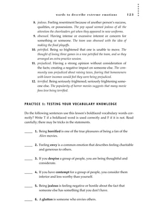 words to describe extreme emotions 1 2 3
8. jealous. Feeling resentment because of another person’s success,
qualities, or possessions. The pep squad seemed jealous of all the
attention the cheerleaders got when they appeared in new uniforms.
9. obsessed. Having intense or excessive interest or concern for
something or someone. The team was obsessed with the idea of
making the ﬁnal playoffs.
10. petriﬁed. Being so frightened that one is unable to move. The
thought of losing three games in a row petriﬁed the team, and so they
arranged an extra practice session.
11. prejudiced. Having a strong opinion without consideration of
the facts; creating a negative impact on someone else. The com-
munity was prejudiced about raising taxes, fearing that homeowners
with lower incomes would feel they were being prejudiced.
12. terriﬁed. Being seriously frightened; seriously frightening some-
one else. The popularity of horror movies suggests that many movie
fans love being terriﬁed.
PRACTICE 1: TESTING YOUR VOCABULARY KNOWLEDGE
Do the following sentences use this lesson’s boldfaced vocabulary words cor-
rectly? Write T if a boldfaced word is used correctly and F if it is not. Read
carefully; there may be tricks in the statements.
_____ 1. Being horriﬁed is one of the true pleasures of being a fan of the
Alien movies.
_____ 2. Feeling envy is a common emotion that describes feeling charitable
and generous to others.
_____ 3. If you despise a group of people, you are being thoughtful and
considerate.
_____ 4. If you have contempt for a group of people, you consider them
inferior and less worthy than yourself.
_____ 5. Being jealous is feeling negative or hostile about the fact that
someone else has something that you don’t have.
_____ 6. A glutton is someone who envies others.
JSBWord_03_107-144.qxd:JSB 12/18/08 2:57 PM Page 123
 