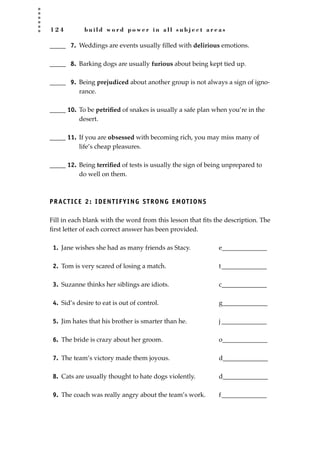 1 2 4 b u i l d w o r d p o w e r i n a l l s u b j e c t a r e a s
_____ 7. Weddings are events usually ﬁlled with delirious emotions.
_____ 8. Barking dogs are usually furious about being kept tied up.
_____ 9. Being prejudiced about another group is not always a sign of igno-
rance.
_____ 10. To be petriﬁed of snakes is usually a safe plan when you’re in the
desert.
_____ 11. If you are obsessed with becoming rich, you may miss many of
life’s cheap pleasures.
_____ 12. Being terriﬁed of tests is usually the sign of being unprepared to
do well on them.
PRACTICE 2: IDENTIFYING STRONG EMOTIONS
Fill in each blank with the word from this lesson that ﬁts the description. The
ﬁrst letter of each correct answer has been provided.
1. Jane wishes she had as many friends as Stacy. e______________
2. Tom is very scared of losing a match. t______________
3. Suzanne thinks her siblings are idiots. c______________
4. Sid’s desire to eat is out of control. g______________
5. Jim hates that his brother is smarter than he. j ______________
6. The bride is crazy about her groom. o______________
7. The team’s victory made them joyous. d______________
8. Cats are usually thought to hate dogs violently. d______________
9. The coach was really angry about the team’s work. f______________
JSBWord_03_107-144.qxd:JSB 12/18/08 2:57 PM Page 124
 